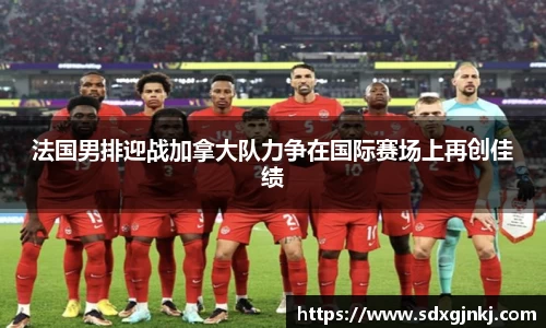 法国男排迎战加拿大队力争在国际赛场上再创佳绩